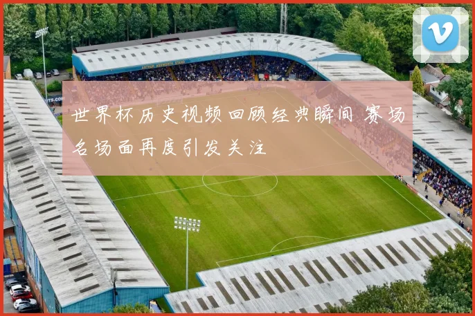 世界杯历史视频回顾经典瞬间 赛场名场面再度引发关注