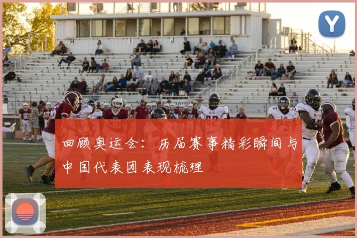 回顾奥运会:历届赛事精彩瞬间与中国代表团表现梳理