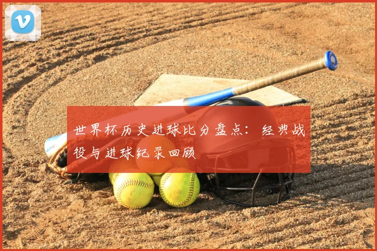 世界杯历史进球比分盘点:经典战役与进球纪录回顾