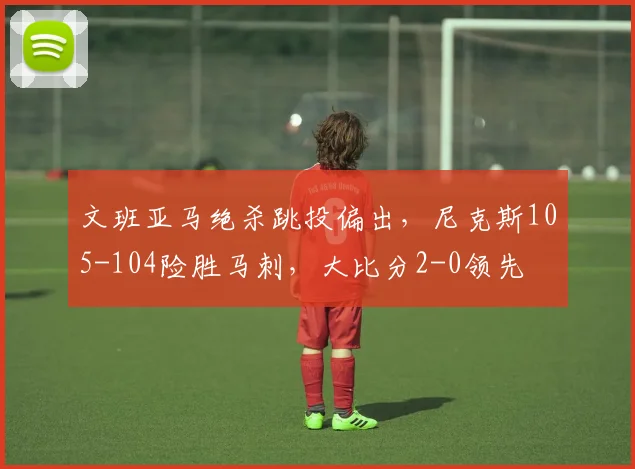 文班亚马绝杀跳投偏出,尼克斯105-104险胜马刺,大比分2-0领先