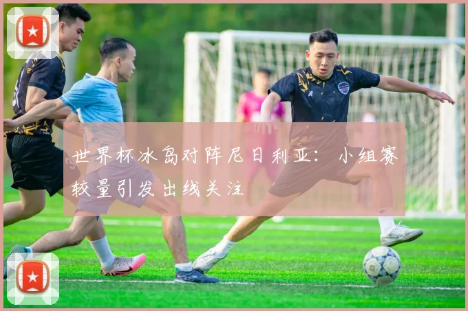 世界杯冰岛对阵尼日利亚:小组赛较量引发出线关注