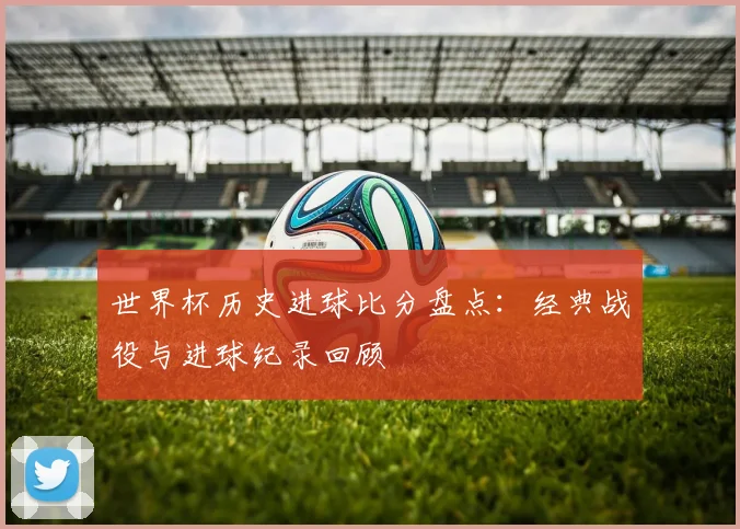 世界杯历史进球比分盘点:经典战役与进球纪录回顾