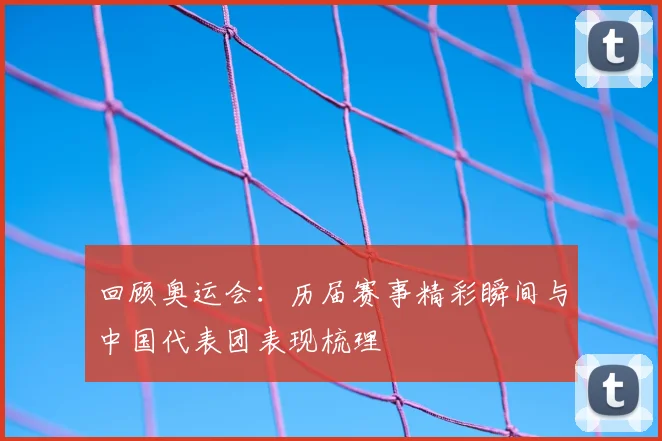 回顾奥运会:历届赛事精彩瞬间与中国代表团表现梳理